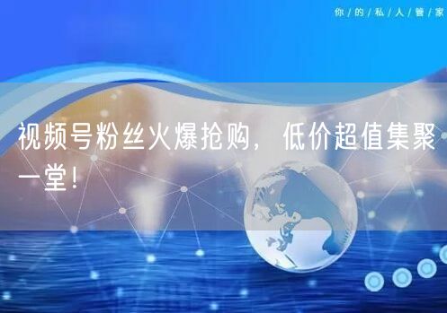 视频号粉丝火爆抢购，低价超值集聚一堂！