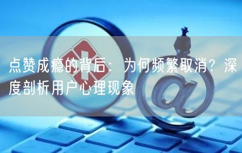 点赞成瘾的背后：为何频繁取消？深度剖析用户心理现象
