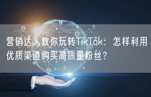 营销达人教你玩转TikTok：怎样利用优质渠道购买高质量粉丝？