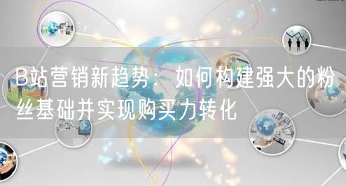 B站营销新趋势：如何构建强大的粉丝基础并实现购买力转化