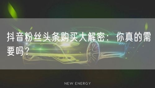 抖音粉丝头条购买大解密：你真的需要吗？