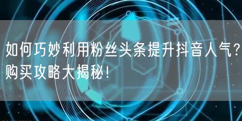 如何巧妙利用粉丝头条提升抖音人气？购买攻略大揭秘！