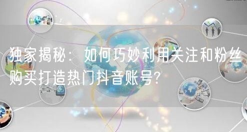 独家揭秘：如何巧妙利用关注和粉丝购买打造热门抖音账号?