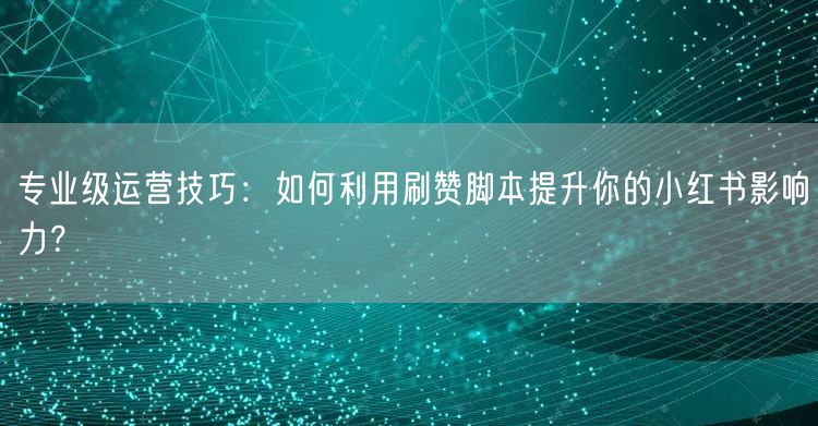 专业级运营技巧：如何利用刷赞脚本提升你的小红书影响力？